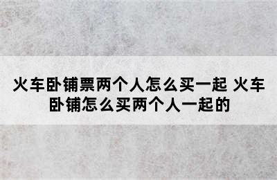 火车卧铺票两个人怎么买一起 火车卧铺怎么买两个人一起的